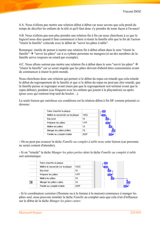 Vincent ISOZ
Microsoft Project 223/935
4.A. Nous n'allons pas mettre une relation début à début car nous savons que cela prend du
temps de décoller les enfants de la télé et qu'il faut donc s'y prendre de toute façon à l'avance!
4.B. Nous n'allons pas non plus prendre une relation fin à fin car nous cherchons à ce que le
logiciel nous dise quand il faut commencer à faire à réunir la famille afin que la fin de l'action
"réunir la famille" coïncide avec le début de "servir les pâtes à table".
Remarque: inutile de penser à mettre une relation fin à début allant dans le sens "réunir la
famille"  "servir les pâtes" car à ce rythme personne ne mangera (si un des membres de la
famille arrive toujours en retard par exemple).
4.C. Nous allons surtout pas mettre une relation fin à début dans le sens "servir les pâtes" 
"réunir la famille" car ce serait stupide que les pâtes doivent d'abord êtres consommées avant
de commencer à réunir le petit monde.
Nous cherchons donc une relation qui permet si le début du repas est retardé que cela retarde
le début du regroupement de la famille et que si le début du repas ne peut pas être retardé, que
la famille puisse se regrouper avant (mais pas que le regroupement soit terminé avant que le
repas débute), pendant (cas fréquent avec les enfants qui jouent à la playstation) ou après
(pour ceux qui rentrent trop tard du boulot…).
La seule liaison qui satisfasse ces conditions est la relation début à fin DF comme présenté ci-
dessous:
- On ne peut pas avancer la tâche Famille au complet à table avec cette liaison (car personne
ne serait content d'attendre).
- Si on "retarde" la tâche Manger les pâtes prêtes alors la tâche Famille au complet à table
suit automatique:
- Si le coordinateur cuisinier (l'homme ou à la femme à la maison) commence à manger les
pâtes seul, nous pouvons retarder la tâche Famille au complet sans que cela n'ait d'influence
sur le début de la tâche Manger les pâtes cuites:
 