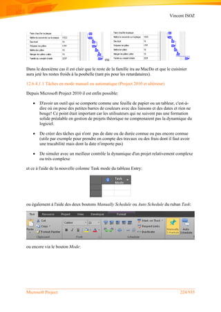 Vincent ISOZ
Microsoft Project 224/935
ou
Dans le deuxième cas il est clair que le reste de la famille ira au MacDo et que le cuisinier
aura jeté les restes froids à la poubelle (tant pis pour les retardataires).
12.6.4.1.1 Tâches en mode manuel ou automatique (Project 2010 et ultérieur)
Depuis Microsoft Project 2010 il est enfin possible:
 D'avoir un outil qui se comporte comme une feuille de papier ou un tableur, c'est-à-
dire où on pose des petites barres de couleurs avec des liaisons et des dates et rien ne
bouge! Ce point était important car les utilisateurs qui ne suivent pas une formation
solide préalable en gestion de projets théorique ne comprenaient pas la dynamique du
logiciel.
 De créer des tâches qui n'ont pas de date ou de durée connue ou pas encore connue
(utile par exemple pour prendre en compte des travaux ou des frais dont il faut avoir
une tracabilité mais dont la date n'importe pas)
 De simuler avec un meilleur contrôle la dynamique d'un projet relativement complexe
ou très complexe
et ce à l'aide de la nouvelle colonne Task mode du tableau Entry:
ou également à l'aide des deux boutons Manually Schedule ou Auto Schedule du ruban Task:
ou encore via le bouton Mode:
 