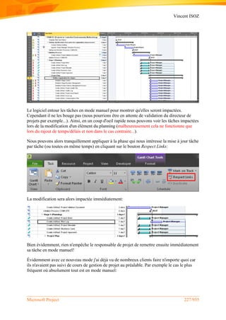 Vincent ISOZ
Microsoft Project 227/935
Le logiciel entour les tâches en mode manuel pour montrer qu'elles seront impactées.
Cependant il ne les bouge pas (nous pourrions être en attente de validation du directeur de
projets par exemple...). Ainsi, en un coup d'oeil rapide nous pouvons voir les tâches impactées
lors de la modification d'un élément du planning (malheureusement cela ne fonctionne que
lors du rajout de temps/délais et non dans le cas contraire...).
Nous pouvons alors tranquillement appliquer à la phase qui nous intéresse la mise à jour tâche
par tâche (ou toutes en même temps) en cliquant sur le bouton Respect Links:
La modification sera alors impactée immédiatement:
Bien évidemment, rien n'empêche le responsable de projet de remettre ensuite immédiatement
sa tâche en mode manuel!
Évidemment avec ce nouveau mode j'ai déjà vu de nombreux clients faire n'importe quoi car
ils n'avaient pas suivi de cours de gestion de projet au préalable. Par exemple le cas le plus
fréquent où absolument tout est en mode manuel:
 