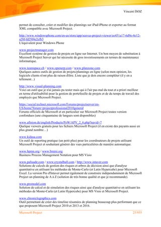 Vincent ISOZ
Microsoft Project 23/935
permet de consulter, créer et modifier des plannings sur iPad/iPhone et exporter au format
XML compatible avec Microsoft Project.
http://www.windowsphone.com/en-us/store/app/seavus-project-viewer/ee451a17-6d9e-4e12-
a28f-fd29f4e2efb3
L'équivalent pour Windows Phone
www.projectmanager.com
Excellent système de gestion de projets en ligne sur Internet. Un bon moyen de substitution à
Microsoft Project Server qui lui nécessite de gros investissements en termes de maintenance
informatique.
www.teamspace.ch / www.openerp.com / www.planzone.com
Quelques autres outils de gestion de projets/plannings en ligne (selon mon opinion, les
logiciels clients n'ont plus de raison d'être. Liste que je dois encore compléter (il y en a
tellement...)
http://www.visual-planning.com
Voici un outil que je n'ai jamais pu tester mais qui à l'air pas mal du tout et a priori meilleur
en terme d'utilisabilité pour la gestion de portefeuille de projets et de du temps de travail des
employés que Microsoft Project.
https://social.technet.microsoft.com/Forums/projectserver/en-
US/home?forum=projectprofessional2010general
Forums officiels de Microsoft et en particulier sur Microsoft Project toutes version
confondues (une cinquantaine de langues sont disponibles)
www.afinion.de/english/Products/PoW/APV_2_6.php?navid=7
Quelque viewers gratuits pour les fichiers Microsoft Project (il en existe des payants aussi en
plus grand nombre…)
www.kidasa.com
Un outil de reporting pratique (un petit plus) pour les coordinateurs de projets utilisant
Microsoft Project et souhaitant générer des vues particulières de manière automatique.
www.bpmn.org / www.bmmi.org
Business Process Management Notation pour MS Visio
www.palisade.com / www.crystalball.com / http://www.intaver.com
Solutions de calculs de gestion des risques et arbres de décision ainsi que d'analyse
quantitative en utilisant les méthodes de Monte-Carlo (et Latin Hypercube) pour Microsoft
Excel. La version Pro d'Intaver permet également de construire indépendamment de Microsoft
Project un planning de A à Z (solution de très bonne qualité et que je recommande).
www.promodel.com
Solution de calcul et de simulation des risques ainsi que d'analyse quantitative en utilisant les
méthodes de Monte-Carlo (et Latin Hypercube) pour MS Visio et Microsoft Project.
www.chroniclegraphics.com
Outil permettant de créer des timeline résumées de planning beaucoup plus performant que ce
que proposent Microsoft Project 2010 et 2013 et 2016.
 