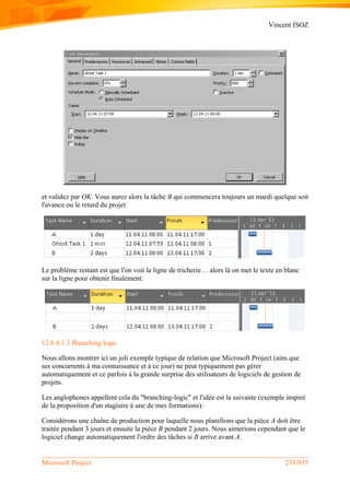 Vincent ISOZ
Microsoft Project 233/935
et validez par OK. Vous aurez alors la tâche B qui commencera toujours un mardi quelque soit
l'avance ou le retard du projet:
Le problème restant est que l'on voit la ligne de tricherie… alors là on met le texte en blanc
sur la ligne pour obtenir finalement:
12.6.4.1.3 Branching logic
Nous allons montrer ici un joli exemple typique de relation que Microsoft Project (ains que
ses concurrents à ma connaissance et à ce jour) ne peut typiquement pas gérer
automatiquement et ce parfois à la grande surprise des utilisateurs de logiciels de gestion de
projets.
Les anglophones appellent cela du "branching-logic" et l'idée est la suivante (exemple inspiré
de la proposition d'un stagiaire à une de mes formations):
Considérons une chaîne de production pour laquelle nous planifions que la pièce A doit être
traitée pendant 3 jours et ensuite la pièce B pendant 2 jours. Nous aimerions cependant que le
logiciel change automatiquement l'ordre des tâches si B arrive avant A.
 