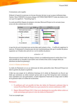 Vincent ISOZ
Microsoft Project 234/935
Commentons cette requête:
D'abord, le logiciel ne peut pas et n'est pas fait pour deviner ce qui se passe réellement dans
l'atelier. Donc JAMAIS il ne pourra changer AUTOMATIQUEMENT l'ordre des tâches (c'est
ceci que l'on appelle le "branching logic").
La seule possibilité élégante de préparer cela dans Microsoft Project est la suivante (nous
avons mis des couleurs pour la clarté):
et que lors du suivi du projet nous savons dans quel scénario a lieu… il suffira de supprimer le
mauvais. Évidemment la situation peut devenir cauchemardesque dès que le nombre de pièces
augmente car il faudra alors prévoir (si n est le nombre de pièces):
!scénarios n
Heureusement la durée totale de chaque scénario est mathématiquement la même donc il est
alors possible de se résoudre à tout mettre sous la forme d'une seule et unique tâche (au
détriment du détail du planning!).
12.6.4.1.4 Tâches de Hammock
La tâche de Hammock est un cas intéressant de tâche particulière dans Microsoft Project (et
dans la gestion de projets en général).
L'idée (au sens propre de la définition historique de la tâche de Hammock) est d'avoir une
tâche qui commence au même moment qu'une autre et qui finit lorsqu'une autre commence
mais cependant avec une particularité, sa durée dépend de l'intervalle de temps entre le début
de la première tâche et le début de la deuxième.
Remarques:
1. Il semblerait qu'il soit possible de faire des tâches de Hammock seulement dans la
version Pro de Microsoft Project en ce qui concerne les versions antérieures à 2003.
2. Depuis Microsoft Project 2013 il faut avoir absolument les nouvelles tâches créées en
mode automatique pour pouvoir créer des tâches de Hammock!!!
Voici un exemple type:
 