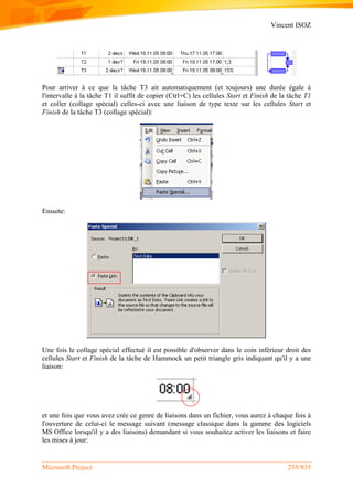 Vincent ISOZ
Microsoft Project 235/935
Pour arriver à ce que la tâche T3 ait automatiquement (et toujours) une durée égale à
l'intervalle à la tâche T1 il suffit de copier (Ctrl+C) les cellules Start et Finish de la tâche T1
et coller (collage spécial) celles-ci avec une liaison de type texte sur les cellules Start et
Finish de la tâche T3 (collage spécial):
Ensuite:
Une fois le collage spécial effectué il est possible d'observer dans le coin inférieur droit des
cellules Start et Finish de la tâche de Hammock un petit triangle gris indiquant qu'il y a une
liaison:
et une fois que vous avez crée ce genre de liaisons dans un fichier, vous aurez à chaque fois à
l'ouverture de celui-ci le message suivant (message classique dans la gamme des logiciels
MS Office lorsqu'il y a des liaisons) demandant si vous souhaitez activer les liaisons et faire
les mises à jour:
 