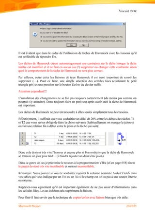 Vincent ISOZ
Microsoft Project 236/935
Il est évident que dans le cadre de l'utilisation de tâches de Hammock avec les liaisons qu'il
est préférable de répondre Yes.
Les tâches de Hammock créent automatiquement une contrainte sur le tâche lorsque la tâche
maître est modifiée et il ne faut en aucun cas (!) supprimer ou changer cette contrainte sinon
quoi le comportement de la tâche de Hammock ne sera plus correct.
Par ailleurs, outre créer les liaisons de type Hammock il est aussi important de savoir les
supprimer (…). Pour ce faire, une simple sélection des cellules liées (contenant le petit
triangle gris) et une pression sur le bouton Delete du clavier suffit.
Attention cependant!!!
L'annulation des changements ne se fait pas toujours correctement (du moins pas comme on
pourrait s'y attendre). Donc toujours faire un petit test après avoir créé la tâche de Hammock
est important.
Les tâches de Hammock ne peuvent résoudre à elles seules simplement tous les besoins.
Effectivement, il suffirait que vous souhaitiez un délai de 20% entre les débuts des tâches T1
et T2 que vous seriez obligé de faire la chose suivante (habituellement on masque le jalon et
on fait une relation fin à début entre le jalon et la tâche qui suit):
Donc cela devient très vite l'horreur et encore plus si l'on souhaite que la tâche de Hammock
se termine un jour plus tard… (il faudra rajouter un deuxième jalon).
Dans ce genre de cas je préconise le recours à la programmation VBA (cf.en page 658) sinon
le projet devient très vite inutilisable et surtout incontrôlable.
Remarque: Vous pouvez si vous le souhaitez rajouter la colonne nommée Linked Fields dans
vos tables qui vous indique par un Yes ou un No si le champ est lié ou pas à une source interne
ou externe.
Rappelez-vous également qu'il est important également de ne pas saisir d'informations dans
les cellules liées. Le cas échéant cela supprimera la liaison.
Pour finir il faut savoir que la technique du copier/coller avec liaison bien que très utile:
 