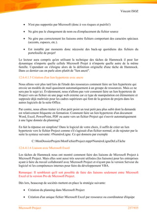 Vincent ISOZ
Microsoft Project 237/935
 N'est pas supportée par Microsoft (donc à vos risques et puérils!)
 Ne gère pas le changement de nom ou d'emplacement du fichier source
 Ne gère pas correctement les liaisons entre fichiers comportant des caractèrs spéciaux
(accents, espaces, etc.).
 Est instable par moments donc nécessite des back-up quotidiens des fichiers du
portefeuille de projet!
Le lecteur aura compris qu'en utilisant la technique des tâches de Hammock il peut lier
dynamique n'importe quelle cellule Microsoft Projet à n'importe quelle autre de la même
famille. Cependant on s'éloigne alors de la définition originelle d'une tâche de Hammock.
Dans ce dernier cas on parle alors plutôt de "lien ancré".
12.6.4.1.5 Création d'un lien hypertexte avec ancre
Nous allons voir plus tard lors de l'étude des ressources comment faire un lien hypertexte qui
envoie un modèle de mail quasiment automatiquement à un groupe de ressources. Mais ce ne
sera pas le sujet ici. Évidemment, nous n'allons pas voir comment faire un lien hypertexte de
Project vers un fichier où une page web externe car ce type de manipulation est élémentaire et
supposée déjà maîtrisée pour les cadres supérieurs qui font de la gestion de projets dans les
autres logiciels de la suite Office.
Par contre, nous allons traiter ici d'un petit point un tout petit peu plus subit dont la demande
est relativement fréquente en formation: Comment faire un lien hypertexte d'un document
Word, Excel, PowerPoint, PDF ou autre vers un fichier Project qui s'ouvrir automatiquement
à une ligne donnée du planning?
En fait la réponse est simpliste! Dans le logiciel de votre choix, il suffit de créer un lien
hypertexte vers le fichier Project comme s'il s'agissait d'un fichier normal, et de rajouter par la
suite la syntaxe suivante: #NuméroLigne. Ce qui donnera par exemple
C:MonDossierProjetsMonFichierProject.mpp#NuméroLigneDeLaTâche
12.6.4.1.6 Liaison avec Microsoft Excel
Les tâches de Hammock nous ont montré comment faire des liaisons de Microsoft Project à
Microsoft Project. Mais elles sont aussi très souvent utilisées (les liaisons) pour les entreprises
ayant à faire du travail collaboratif avec Microsoft Project et n'ayant pas la version Serveur du
logiciel ni les compétences internes pour faire du développement VBA.
Remarque: Il semblerait qu'il soit possible de faire des liaisons seulement entre Microsoft
Excel et la version Pro de Microsoft Project.
Dès lors, beaucoup de sociétés mettent en place la stratégie suivante:
 Création du planning dans Microsoft Project
 Création d'un unique fichier Microsoft Excel par ressource ou coordinateur d'équipe
 