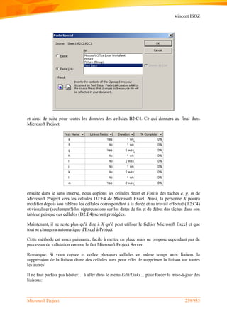 Vincent ISOZ
Microsoft Project 239/935
et ainsi de suite pour toutes les données des cellules B2:C4. Ce qui donnera au final dans
Microsoft Project:
ensuite dans le sens inverse, nous copions les cellules Start et Finish des tâches e, g, m de
Microsoft Project vers les cellules D2:E4 de Microsoft Excel. Ainsi, la personne X pourra
modifier depuis son tableau les cellules correspondant à la durée et au travail effectué (B2:C4)
et visualiser (seulement!) les répercussions sur les dates de fin et de début des tâches dans son
tableur puisque ces cellules (D2:E4) seront protégées.
Maintenant, il ne reste plus qu'à dire à X qu'il peut utiliser le fichier Microsoft Excel et que
tout se changera automatique d'Excel à Project.
Cette méthode est assez puissante, facile à mettre en place mais ne propose cependant pas de
processus de validation comme le fait Microsoft Project Server.
Remarque: Si vous copiez et collez plusieurs cellules en même temps avec liaison, la
suppression de la liaison d'une des cellules aura pour effet de supprimer la liaison sur toutes
les autres!
Il ne faut parfois pas hésiter… à aller dans le menu Edit/Links… pour forcer la mise-à-jour des
liaisons:
 