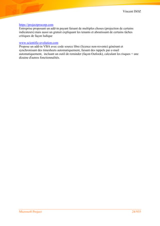 Vincent ISOZ
Microsoft Project 24/935
https://projectprocorp.com
Entreprise proposant un add-in payant faisant de multiples choses (projection de certains
indicateurs) mais aussi un gratuit expliquant les tenants et aboutissant de certains tâches
critiques de façon ludique
www.scientific-evolution.com
Propose un add-in VBA avec code source libre (licence non-revente) générant et
synchronisant des timesheets automatiquement, faisant des rappels par e-mail
automatiquement, incluant un outil de reminder (façon Outlook), calculant les risques + une
dizaine d'autres fonctionnalités.
 