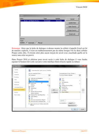 Vincent ISOZ
Microsoft Project 240/935
Remarque: Alors que la boîte de dialogue ci-dessus montre la cellule à laquelle Excel est lié
de manière explicite, il n'est est malheureusement pas de même lorsque l'on lie deux cellules
Project entre elles. Il n'existe alors plus aucun moyen de savoir avec exactitude quelle est la
source sans créer un post-it.
Dans Project 2010 et ultérieur pour ravoir accès à cette boîte de dialogue il vous faudra
rajouter le bouton Edit Links suivant à votre interface (barre d'accès rapide ou ruban):
 