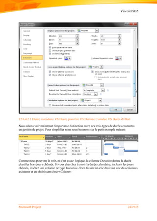 Vincent ISOZ
Microsoft Project 243/935
12.6.4.2.1 Durée calendaire VS Durée planifiée VS Durmée Cumulée VS Durée d'effort
Nous allons voir maintenat l'importante distinction entre ces trois types de durées courantes
en gestion de projet. Pour simplifier nous nous baserons sur le petit exemple suivant:
Comme nous pouvons le voir, et c'est assez logique, la colonne Duration donne la durée
planifier hors jours chômés. Si vous cherchez à avoir la durée calendaire, incluant les jours
chômés, insérez une colonne de type Duration 10 en faisant un clic droit sur une des colonnes
existante et en choisissant Insert Column:
 