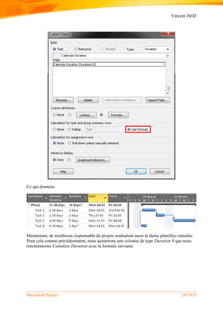 Vincent ISOZ
Microsoft Project 247/935
Ce qui donnera:
Maintenant, de nombreux responsable de projets souhaitent aussi la durée planifiée cumulée.
Pour cela comme précédemment, nous ajouterons une colonne de type Duration 9 que nous
renommerons Cumulate Duration avec la formule suivante:
 