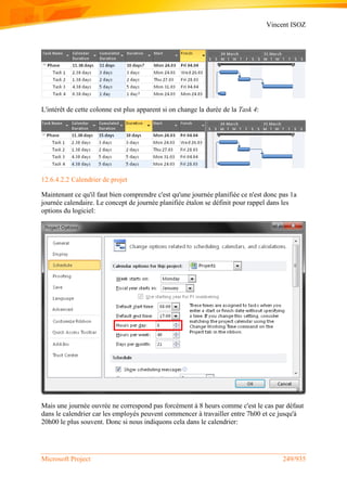 Vincent ISOZ
Microsoft Project 249/935
L'intérêt de cette colonne est plus apparent si on change la durée de la Task 4:
12.6.4.2.2 Calendrier de projet
Maintenant ce qu'il faut bien comprendre c'est qu'une journée planifiée ce n'est donc pas 1a
journée calendaire. Le concept de journée planifiée étalon se définit pour rappel dans les
options du logiciel:
Mais une journée ouvrée ne correspond pas forcément à 8 heurs comme c'est le cas par défaut
dans le calendrier car les employés peuvent commencer à travailler entre 7h00 et ce jusqu'à
20h00 le plus souvent. Donc si nous indiquons cela dans le calendrier:
 