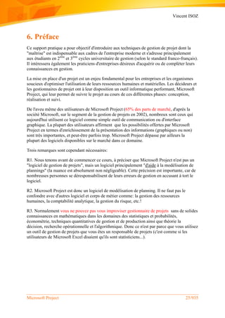 Vincent ISOZ
Microsoft Project 25/935
6. Préface
Ce support pratique a pour objectif d'introduire aux techniques de gestion de projet dont la
"maîtrise" est indispensable aux cadres de l'entreprise moderne et s'adresse principalement
aux étudiants en 2ème
et 3ème
cycles universitaire de gestion (selon le standard franco-français).
Il intéressera également les praticiens d'entreprises désireux d'acquérir ou de compléter leurs
connaissances en gestion.
La mise en place d'un projet est un enjeu fondamental pour les entreprises et les organismes
soucieux d'optimiser l'utilisation de leurs ressources humaines et matérielles. Les décideurs et
les gestionnaires de projet ont à leur disposition un outil informatique performant, Microsoft
Project, qui leur permet de suivre le projet au cours de ces différentes phases: conception,
réalisation et suivi.
De l'aveu même des utilisateurs de Microsoft Project (65% des parts de marché, d'après la
société Microsoft, sur le segment de la gestion de projets en 2002), nombreux sont ceux qui
aujourd'hui utilisent ce logiciel comme simple outil de communication ou d'interface
graphique. La plupart des utilisateurs affirment que les possibilités offertes par Microsoft
Project en termes d'enrichissement de la présentation des informations (graphiques ou non)
sont très importantes, et peut-être parfois trop. Microsoft Project dépasse par ailleurs la
plupart des logiciels disponibles sur le marché dans ce domaine.
Trois remarques sont cependant nécessaires:
R1. Nous tenons avant de commencer ce cours, à préciser que Microsoft Project n'est pas un
"logiciel de gestion de projets", mais un logiciel principalement "d'aide à la modélisation de
plannings" (la nuance est absolument non négligeable). Cette précision est importante, car de
nombreuses personnes se déresponsabilisent de leurs erreurs de gestion en accusant à tort le
logiciel.
R2. Microsoft Project est donc un logiciel de modélisation de planning. Il ne faut pas le
confondre avec d'autres logiciel et corps de métier comme: la gestion des ressources
humaines, la comptabilité analytique, la gestion du risque, etc.!
R3. Normalement vous ne pouvez pas vous improviser gestionnaire de projets sans de solides
connaissances en mathématiques dans les domaines des statistiques et probabilités,
économétrie, techniques quantitatives de gestion et de production ainsi que théorie la
décision, recherche opérationnelle et l'algorithmique. Donc ce n'est par parce que vous utilisez
un outil de gestion de projets que vous êtes un responsable de projets (c'est comme si les
utilisateurs de Microsoft Excel disaient qu'ils sont statisticiens...).
 