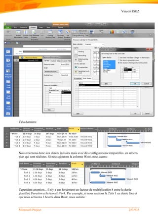Vincent ISOZ
Microsoft Project 253/935
Cela donnera:
Nous revenons donc aux durées initiales mais avec des configurations temporelles en arrière-
plan qui sont réalistes. Si nous ajoutons la colonne Work, nous avons:
Cependant attention... il n'y a pas forcément un facteur de multiplication 8 entre la durée
planifiée Duration et le travail Work. Par exemple, si nous mettons la Taks 1 en durée fixe et
que nous écrivons 3 heures dans Work, nous aurons:
 