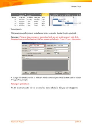 Vincent ISOZ
Microsoft Project 254/935
Comme quoi...
Maintenant, nous allons saisir les tâches suivantes pour notre chantier (projet principal):
Remarque: Prière de faire commencer le projet au lundi qui suit la date en cours (date de la
formation) avec une planification ASAP en passant par la fenêtre Project/Project Information
A la page suivante nous avons la première partie des tâches principales à créer (dans le fichier
PrincipalProject.mpt):
Remarques (préalables):
R1. En faisant un double clic sur le nom d'une tâche, la boîte de dialogue suivant apparaît:
 
