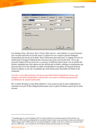 Vincent ISOZ
Microsoft Project 255/935
Les champs Name, Duration, Start, Finish, Hide task bar sont évidents. La case Estimated
sera vue plus tard (elle est triviale aussi). L'option Percent complete permet d'indiquer
l'avancement du travail sur la tâche. Nous l'utiliserons plus tard aussi. Le champ Priority est
utilisé pour le lissage/nivellement des ressources que nous verrons plus tard7
. En ce qui
concerne l'option Roll up Gantt bar to summary il suffit de l'activer pour voir ce qu'elle fait.
Sachez cependant que cette option est très utilisée par les hôtels, auberges et restaurantes qui
peuvent ainsi avoir une chambre ou table correspondant à une phase et lorsqu'ils ferment
toutes les phases, avoir une vue globale des réservations pour l'ensemble de l'hôtel ou du
restaurant.
Ceci dit, si vous faites plusieurs roll-up sur une même tâche récapitulative et que vous
masquez cette tâche récapitulative ensuite alors vous aurez un résultat que pas mal de
coordinateurs de projets recherchent.
R2. La tâche Briefing est une tâche répétitive, vous ne pouvez pas la créer simplement en
saisissant son nom! Il faut obligatoirement pour créer ce genre de tâches, passer par le menu
suivant:
7
Cependant dans la version Standard et Pro la valeur de Priority est seulement gérée de façon binaire: en-
dessous de 1000 la tâche sera déplaçable et considérée d'égale à égale à une autre dont la valeur sera inférieure à
1000 et lorsque égal à 1000 la tâche ne sera jamais déplacée exceptée si elle est en conflit avec une autre tâche
qui est à 1000 aussi... (à ce moment là c'est l'orde de création qui prévaut pour le leveling).
 