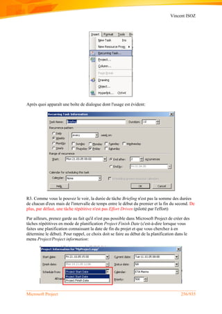Vincent ISOZ
Microsoft Project 256/935
Après quoi apparaît une boîte de dialogue dont l'usage est évident:
R3. Comme vous le pouvez le voir, la durée de tâche Briefing n'est pas la somme des durées
de chacun d'eux mais de l'intervalle de temps entre le début du premier et la fin du second. De
plus, par défaut, une tâche répétitive n'est pas Effort Driven (pilotté par l'effort)
Par ailleurs, prenez garde au fait qu'il n'est pas possible dans Microsoft Project de créer des
tâches répétitives en mode de planification Project Finish Date (c'est-à-dire lorsque vous
faites une planification connaissant la date de fin du projet et que vous cherchez à en
détermine le début). Pour rappel, ce choix doit se faire au début de la planification dans le
menu Project/Project information:
 
