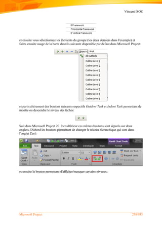 Vincent ISOZ
Microsoft Project 258/935
et ensuite vous sélectionnez les éléments du groupe (les deux derniers dans l'exemple) et
faites ensuite usage de la barre d'outils suivante disponible par défaut dans Microsoft Project:
et particulièrement des boutons suivants respectifs Outdent Task et Indent Task permettant de
montre ou descendre le niveau des tâches:
Soit dans Microsoft Project 2010 et ultérieur ces mêmes boutons sont séparés sur deux
onglets. D'abord les boutons permettant de changer le niveau hiérarchique qui sont dans
l'onglet Task:
et ensuite le bouton permettant d'afficher/masquer certains niveaux:
 