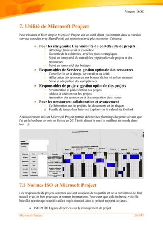 Vincent ISOZ
Microsoft Project 26/935
7. Utilité de Microsoft Project
Pour résumer et faire simple Microsoft Project est un outil client (ou internet dans sa version
serveur associée avec SharePoint) qui permettra avec plus ou moins d'aisance:
 Pour les dirigeants: Une visibilité du portefeuille de projets
o Affichage transversal et consolidé
o Garantie de la cohérence avec les plans stratégiques
o Suivi en temps réel du travail des responsables de projets et des
ressources
o Suivi en temps réel des budgets
 Responsables de Services: gestion optimale des ressources
o Contrôle fin de la charge de travail et du délai
o Affectation des ressources aux bonnes tâches et au bon moment
o Suivi et adéquation des compétences
 Responsables de projets: gestion optimale des projets
o Structuration et planification des projets
o Aide à la décision sur les projets
o Animation des ressources et documentation des risques
 Pour les ressources: collaboration et avancement
o Collaboration sur les projets, les documents et les risques
o Feuille de temps dans Internet Explorer ou le calendrier Outlook
Accessoirement utiliser Microsoft Project permet d'éviter des plannings du genre suivant que
j'ai eu le bonheur de voir en Suisse en 2015 (soit disant le pays le meilleur au monde dans
tout…):
7.1 Normes ISO et Microsoft Project
Les responsable de projets sont très souvent soucieux de la qualité et de la conformité de leur
travail avec les best practices et normes internations. Pour ceux que cela intéresse, voici la
liste des normes qui seront traitées implicitement dans le présent support de cours:
 ISO 21500 Lignes directrices sur le management de projet
 