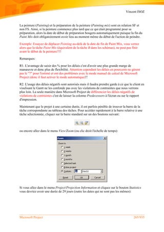 Vincent ISOZ
Microsoft Project 265/935
La peinture (Painting) et la préparation de la peinture (Painting mix) sont en relation SF et
non FS. Ainsi, si la peinture commence plus tard que ce qui était programmé pour sa
préparation, alors la date de début de préparation bougera automatiquement puisque la fin du
Paint Mix doit obligatoirement avoir lieu au moment même du début de l'action de peindre.
Exemple: Essayez de déplacer Peinting au-delà de la date de fin de Paint Mix, vous verrez
alors que la tâche Paint Mix (équivalent de la tâche B dans les schémas), ne peut pas finir
avant le début de la peinture!!!!
Remarques:
R1. L'avantage de saisir des % pour les délais c'est d'avoir une plus grande marge de
manœuvre et donc plus de flexibilité. Attention cependant les délais en pourcents ne gèrent
pas le "?" pour l'estimé et ont des problèmes avec le mode manuel de calcul de Microsoft
Project (donc il faut activer le mode automatique)!!
R2. L'usage des délais négatifs sont autorisés mais il faudra prendre garde à ce que le client en
visulisant le Gantt ne les confonde pas avec les violations de contraintes que nous verrons
plus loin. La seule manière dans Microsoft Project de différencier les délais négatifs de
violations de contraintes c'est de laisser la colonne Predecessors à l'écran ou sur le rapport
d'impression.
Maintenant que le projet à une certaine durée, il est parfois pénible de trouver la barre de la
tâche correspondante au tableau des tâches. Pour accéder rapidement à la barre relative à une
tâche sélectionnée, cliquez sur la barre standard sur un des boutons suivant:
ou encore allez dans le menu View/Zoom (ou clic droit l'échelle de temps):
Si vous allez dans le menu Project/Projection Information et cliquez sur le bouton Statistics
vous devriez avoir une durée de 29 jours (outre les dates qui ne sont pas les mêmes):
 