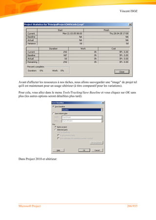 Vincent ISOZ
Microsoft Project 266/935
Avant d'affecter les ressources à nos tâches, nous allons sauvegarder une "image" de projet tel
qu'il est maintenant pour un usage ultérieur (à titre comparatif pour les variations).
Pour cela, vous allez dans le menu Tools/Tracking/Save Baseline et vous cliquez sur OK sans
plus (les autres options seront détaillées plus tard):
Dans Project 2010 et ultérieur:
 
