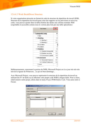Vincent ISOZ
Microsoft Project 268/935
12.6.4.3 Work BreakDown Structure
Si votre organisation nécessite un format de code de structure de répartition du travail (WBS,
Structure de la répartition du travail) pour créer des rapports sur les prévisions et suivre les
coûts, vous pouvez ajouter dans la table d'entrée des tâches une colonne nommée WBS
(exportable et accessible comme nous le verrons plus loin par une table spécialisée):
Malheureusement, concernant la gestion du WBS, Microsoft Project est à ce jour très très très
loin de la rigueur de Primavera... ce qui est bien dommage...
Avec Microsoft Project, vous pouvez représenter la structure de la répartition du travail en
utilisant des N° de tâche ou en affectant votre propre code WBS à chaque tâche. Pour ce faire,
relativement à notre projet, allons dans le menu Project/WBS/Define Code. Vous aurez alors à
l'écran:
 