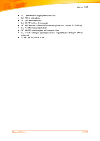 Vincent ISOZ
Microsoft Project 27/935
 ISO 10006 Gestion de projets (vocabulaire)
 ISO 9241-2 Utilisabilité
 ISO 8601 Dates et heures
 ISO 4217 Symboles de monnaies
 ISO 9001 Gestion de la qualité et des enregistrements (version des fichiers)
 ISO 9660 Nommage des fichiers
 ISO 690 Métadonnées pour références croisées
 ISO 31010 Techniques de modélisation du risque (Microsoft Project 2007 et
antérieur)
 US MIL-HDBK-881A WBS
 