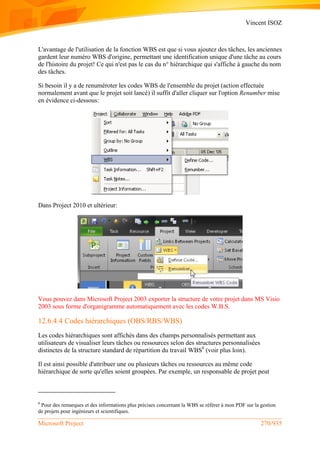 Vincent ISOZ
Microsoft Project 270/935
L'avantage de l'utilisation de la fonction WBS est que si vous ajoutez des tâches, les anciennes
gardent leur numéro WBS d'origine, permettant une identification unique d'une tâche au cours
de l'histoire du projet! Ce qui n'est pas le cas du n° hiérarchique qui s'affiche à gauche du nom
des tâches.
Si besoin il y a de renuméroter les codes WBS de l'ensemble du projet (action effectuée
normalement avant que le projet soit lancé) il suffit d'aller cliquer sur l'option Renumber mise
en évidence ci-dessous:
Dans Project 2010 et ultérieur:
Vous pouvez dans Microsoft Project 2003 exporter la structure de votre projet dans MS Visio
2003 sous forme d'organigramme automatiquement avec les codes W.B.S.
12.6.4.4 Codes hiérarchiques (OBS/RBS/WBS)
Les codes hiérarchiques sont affichés dans des champs personnalisés permettant aux
utilisateurs de visualiser leurs tâches ou ressources selon des structures personnalisées
distinctes de la structure standard de répartition du travail WBS8
(voir plus loin).
Il est ainsi possible d'attribuer une ou plusieurs tâches ou ressources au même code
hiérarchique de sorte qu'elles soient groupées. Par exemple, un responsable de projet peut
8
Pour des remarques et des informations plus précises concernant la WBS se référer à mon PDF sur la gestion
de projets pour ingénieurs et scientifiques.
 