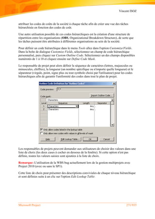 Vincent ISOZ
Microsoft Project 271/935
attribuer les codes de coûts de la société à chaque tâche afin de créer une vue des tâches
hiérarchisée en fonction des codes de coût.
Une autre utilisation possible de ces codes hiérarchiques est la création d'une structure de
répartition entre les organisations (OBS, Organizational Breakdown Structure), de sorte que
les tâches puissent être attribuées à différentes organisations au sein de la société.
Pour définir un code hiérarchique dans le menu Tools allez dans l'option Customize/Fields.
Dans la boîte de dialogue Customize Fields, sélectionnez un champ de code hiérarchique
personnalisé, puis cliquez sur Custom Outline Code. Sélectionnez un des champs disponibles
numérotés de 1 à 10 et cliquez ensuite sur Define Code Mask.
Le responsable de projet peut alors définir la séquence de caractères (lettres, majuscules ou
minuscules, chiffres), la longueur (un nombre spécifique ou n'importe quelle longueur) et le
séparateur (virgule, point, signe plus ou tout symbole choisi par l'utilisateur) pour les codes
hiérarchiques afin de garantir l'uniformité des codes dans tout le plan de projet.
Les responsables de projets peuvent demander aux utilisateurs de choisir des valeurs dans une
liste de choix (les deux cases à cocher en dessous de la fenêtre). Si cette option n'est pas
définie, toutes les valeurs saisies sont ajoutées à la liste de choix.
Remarque: L'utilisation de la WBS bug actuellement lors de la gestion multiprojets avec
Project 2010 (avec ou sans le SP1).
Cette liste de choix peut présenter des descriptions conviviales de chaque niveau hiérarchique
et sont définies suite à un clic sur l'option Edit Lookup Table:
 
