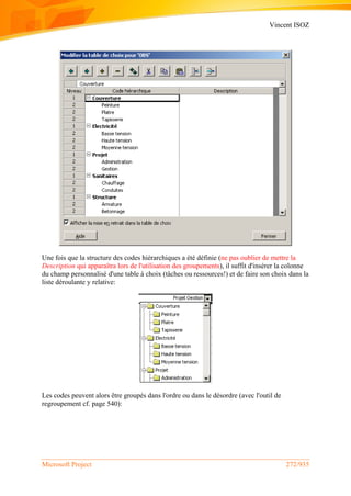 Vincent ISOZ
Microsoft Project 272/935
Une fois que la structure des codes hiérarchiques a été définie (ne pas oublier de mettre la
Description qui apparaîtra lors de l'utilisation des groupements), il suffit d'insérer la colonne
du champ personnalisé d'une table à choix (tâches ou ressources!) et de faire son choix dans la
liste déroulante y relative:
Les codes peuvent alors être groupés dans l'ordre ou dans le désordre (avec l'outil de
regroupement cf. page 540):
 