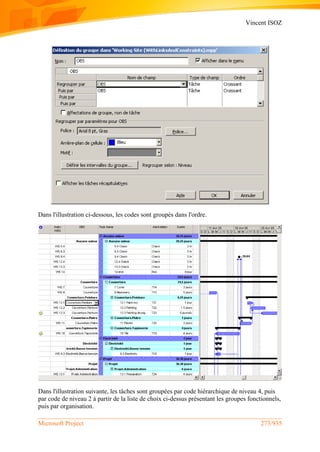 Vincent ISOZ
Microsoft Project 273/935
Dans l'illustration ci-dessous, les codes sont groupés dans l'ordre.
Dans l'illustration suivante, les tâches sont groupées par code hiérarchique de niveau 4, puis
par code de niveau 2 à partir de la liste de choix ci-dessus présentant les groupes fonctionnels,
puis par organisation.
 