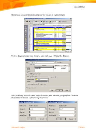 Vincent ISOZ
Microsoft Project 274/935
Remarquez les descriptions inscrites sur les bandes de regroupement.
Ce type de groupement peut être créé ainsi (cf. page 540 pour les détails):
avec les Group Intervals étant respectivements pour les deux groupes (dans l'ordre en
cliquant sur le bouton Define Group Intervals):
 