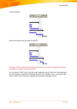Vincent ISOZ
Microsoft Project 276/935
Avant (exemple):
Après avoir posé un jour de congé le jeudi 28:
Remarque: Il faut zoomer dans le Gantt pour pouvoir voir les jours de congés dont la durée
est inférieure ou égale à une demi-journée.
On voit certes le "shift" mais le jour de congé n'apparaît en grisé! Pour cela il faut également
(eh oui!) changer le calendrier d'affichage du Gantt. Pour remédier à cela, vous pouvez aller
dans le menu Format/Timescale. Apparaît alors la boîte de dialogue suivant:
 
