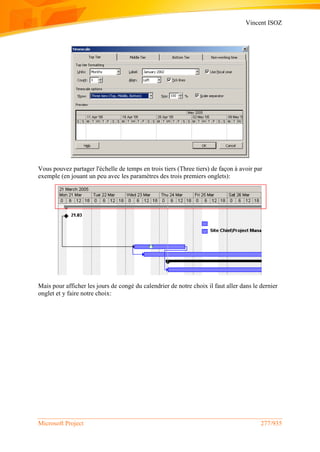 Vincent ISOZ
Microsoft Project 277/935
Vous pouvez partager l'échelle de temps en trois tiers (Three tiers) de façon à avoir par
exemple (en jouant un peu avec les paramètres des trois premiers onglets):
Mais pour afficher les jours de congé du calendrier de notre choix il faut aller dans le dernier
onglet et y faire notre choix:
 