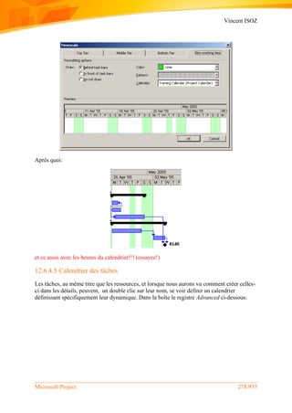 Vincent ISOZ
Microsoft Project 278/935
Après quoi:
et ce aussi avec les heures du calendrier!!! (essayez!)
12.6.4.5 Calendrier des tâches
Les tâches, au même titre que les ressources, et lorsque nous aurons vu comment créer celles-
ci dans les détails, peuvent, un double clic sur leur nom, se voir définir un calendrier
définissant spécifiquement leur dynamique. Dans la boîte le registre Advanced ci-dessous:
 