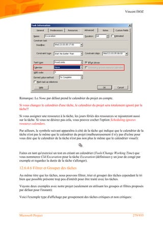 Vincent ISOZ
Microsoft Project 279/935
Remarque: Le None par défaut prend le calendrier du projet en compte.
Si vous changez le calendrier d'une tâche, le calendrier du projet sera totalement ignoré par la
tâche!!
Si vous assignez une ressource à la tâche, les jours fériés des ressources se rajouteront aussi
sur la tâche. Si vous ne désirez pas cela, vous pouvez cocher l'option Scheduling ignores
resource calendars.
Par ailleurs, le symbole suivant apparaîtra à côté de la tâche qui indique que le calendrier de la
tâche n'est pas le même que le calendrier du projet (malheureusement il n'y pas d'icône pour
vous dire que le calendrier de la tâche n'est pas non plus le même que le calendrier visuel):
Faites en tant qu'exercice un test en créant un calendrier (Tools/Change Working Time) que
vous nommerez Cld Excavation pour la tâche Excavation (définissez-y un jour de congé par
exemple et regardez la durée de la tâche s'allonger).
12.6.4.6 Filtrer et Grouper des tâches
Au même titre que les tâches, nous pouvons filtrer, trier et grouper des tâches cependant le tri
bien que possible présente trop peu d'intérêt pour être traité avec les tâches.
Voyons deux exemples avec notre projet (seulement en utilisant les groupes et filtres proposés
par défaut pour l'instant):
Voici l'exemple type d'affichage par groupement des tâches critiques et non critiques:
 