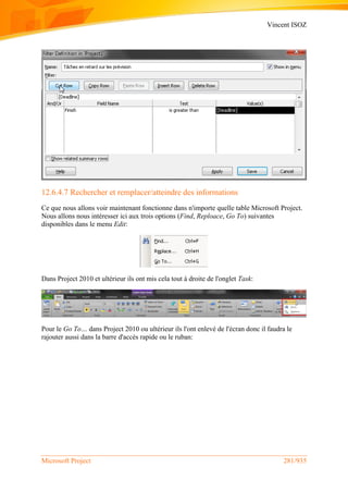 Vincent ISOZ
Microsoft Project 281/935
12.6.4.7 Rechercher et remplacer/atteindre des informations
Ce que nous allons voir maintenant fonctionne dans n'importe quelle table Microsoft Project.
Nous allons nous intéresser ici aux trois options (Find, Reploace, Go To) suivantes
disponibles dans le menu Edit:
Dans Project 2010 et ultérieur ils ont mis cela tout à droite de l'onglet Task:
Pour le Go To… dans Project 2010 ou ultérieur ils l'ont enlevé de l'écran donc il faudra le
rajouter aussi dans la barre d'accès rapide ou le ruban:
 