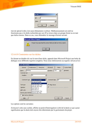 Vincent ISOZ
Microsoft Project 283/935
rien de spécial à dire c'est aussi élémentaire à utiliser. Malheureusement cet outil ne
fonctionne pas si la tâche recherchée par son ID se trouve dans un groupe fermé ou en tant
que tâche externe. Dans ce cas, vous obtiendrez le message d'erreur suivant:
12.6.4.8 Contraintes sur les tâches
En faisant un double-clic sur le nom d'une tâche, apparaît dans Microsoft Project une boîte de
dialogue avec différents registres (onglets). Nous nous intéresserons au registre Advanced ici:
Les options sont les suivantes:
Estimated: cette case cochée, affiche un point d'interrogation à côté de la durée ce qui a pour
signification que la durée doit encore être déterminée par le gestionnaire du projet.
 