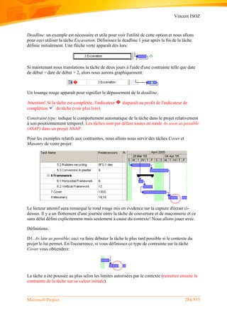 Vincent ISOZ
Microsoft Project 284/935
Deadline: un exemple est nécessaire et utile pour voir l'utilité de cette option et nous allons
pour ceci utiliser la tâche Excavation. Définissez la deadline 1 jour après la fin de la tâche
définie initialement. Une flèche verte apparaît dès lors:
Si maintenant nous translations la tâche de deux jours à l'aide d'une contrainte telle que date
de début = date de début + 2, alors nous aurons graphiquement:
Un losange rouge apparaît pour signifier le dépassement de la deadline.
Attention! Si la tâche est complétée, l'indicateur disparaît au profit de l'indicateur de
complétion de tâche (voir plus loin).
Constraint type: indique le comportement automatique de la tâche dans le projet relativement
à son positionnement temporel. Les tâches sont par défaut toutes en mode As soon as possible
(ASAP) dans un projet ASAP.
Pour les exemples relatifs aux contraintes, nous allons nous servir des tâches Cover et
Masonry de votre projet:
Le lecteur attentif aura remarqué le rond rouge mis en évidence sur la capture d'écran ci-
dessus. Il y a un flottement d'une journée entre la tâche de couverture et de maçonnerie et ce
sans délai défini explicitement mais seulement à cause du contexte! Nous allons jouer avec.
Définitions:
D1. As late as possible: ceci va faire débuter la tâche le plus tard possible si le contexte du
projet le lui permet. En l'occurrence, si vous définissez ce type de contrainte sur la tâche
Cover vous obtiendrez:
La tâche a été poussée au plus selon les limites autorisées par le contexte (remettez ensuite la
contrainte de la tâche sur sa valeur initiale).
 