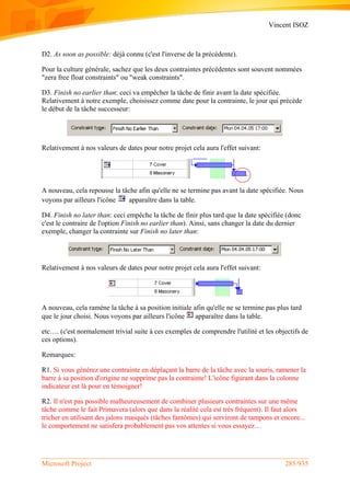 Vincent ISOZ
Microsoft Project 285/935
D2. As soon as possible: déjà connu (c'est l'inverse de la précédente).
Pour la culture générale, sachez que les deux contraintes précédentes sont souvent nommées
"zera free float constraints" ou "weak constraints".
D3. Finish no earlier than: ceci va empêcher la tâche de finir avant la date spécifiée.
Relativement à notre exemple, choisissez comme date pour la contrainte, le jour qui précède
le début de la tâche successeur:
Relativement à nos valeurs de dates pour notre projet cela aura l'effet suivant:
A nouveau, cela repousse la tâche afin qu'elle ne se termine pas avant la date spécifiée. Nous
voyons par ailleurs l'icône apparaître dans la table.
D4. Finish no later than: ceci empêche la tâche de finir plus tard que la date spécifiée (donc
c'est le contraire de l'option Finish no earlier than). Ainsi, sans changer la date du dernier
exemple, changer la contrainte sur Finish no later than:
Relativement à nos valeurs de dates pour notre projet cela aura l'effet suivant:
A nouveau, cela ramène la tâche à sa position initiale afin qu'elle ne se termine pas plus tard
que le jour choisi. Nous voyons par ailleurs l'icône apparaître dans la table.
etc…. (c'est normalement trivial suite à ces exemples de comprendre l'utilité et les objectifs de
ces options).
Remarques:
R1. Si vous générez une contrainte en déplaçant la barre de la tâche avec la souris, ramener la
barre à sa position d'origine ne supprime pas la contrainte! L'icône figurant dans la colonne
indicateur est là pour en témoigner!
R2. Il n'est pas possible malheureusement de combiner plusieurs contraintes sur une même
tâche comme le fait Primavera (alors que dans la réalité cela est très fréquent). Il faut alors
tricher en utilisant des jalons masqués (tâches fantômes) qui serviront de tampons et encore...
le comportement ne satisfera probablement pas vos attentes si vous essayez…
 