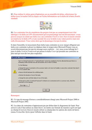Vincent ISOZ
Microsoft Project 286/935
R3. Pour réaliser le même genre d'opérations sur un ensemble de tâches, sélectionnez les
tâches (avec la touche Ctrl) et cliquez sur l'icône Informations sur la tâche de la barre d'outils
standard:
R4. Les contraintes lors de simulations des projets n'ont pas un comportement tout à fait
identique si la tâche est à 0% d'avancement qu'à un pourcentage non nul d'avancement. vvous
pouvez essayer en créant une tâche avec une contrainte Finish no later than et ensuite simuler
un retard avec la tâche à 0% et une seconde fois avec la tâche à une valeur positive mais non
nulle d'avancement. Vous verrez alors que la dynamique n'est pas la même.
Si dans l'ensemble, le mouvement d'une tâche (sans contrainte ou avec marge) obligerait une
tâche avec contrainte à glisser (se déplacer dans le temps) alors Microsoft Project vous en
avertit directement pas un type de message assez explicite… (ici, nous avons rallongé de 3
jours la tâche Vertical Framework qui pousse la tâche Cover qui possède une contrainte au
plus tard qui n'est dès lors plus respectée):
Remarques:
R1. Ce type de message d'erreur a considérablement changé entre Microsoft Project 2000 et
Microsoft Project 2002.
R2. Les dates de contraintes n'apparaissent pas par défaut dans le diagramme de Gantt. Pour
arriver à cela il faut utiliser un cham Start1, lui mettre une formule de manière à qu'il soit égal
au champ [Constrain Date] et ensuite utiliser ce champ dans les options des styles de barres
(menu Format/Bar Styles) pour l'afficher dans le Gantt.
 