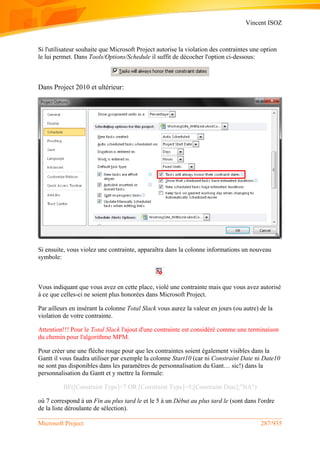 Vincent ISOZ
Microsoft Project 287/935
Si l'utilisateur souhaite que Microsoft Project autorise la violation des contraintes une option
le lui permet. Dans Tools/Options/Schedule il suffit de décocher l'option ci-dessous:
Dans Project 2010 et ultérieur:
Si ensuite, vous violez une contrainte, apparaîtra dans la colonne informations un nouveau
symbole:
Vous indiquant que vous avez en cette place, violé une contrainte mais que vous avez autorisé
à ce que celles-ci ne soient plus honorées dans Microsoft Project.
Par ailleurs en insérant la colonne Total Slack vous aurez la valeur en jours (ou autre) de la
violation de votre contrainte.
Attention!!! Pour le Total Slack l'ajout d'une contrainte est considéré comme une terminaison
du chemin pour l'algorithme MPM.
Pour créer une une flèche rouge pour que les contraintes soient également visibles dans la
Gantt il vous faudra utiliser par exemple la colonne Start10 (car ni Constraint Date ni Date10
ne sont pas disponibles dans les paramètres de personnalisation du Gant… sic!) dans la
personnalisation du Gantt et y mettre la formule:
IIF([Constraint Type]=7 OR [Constraint Type]=5;[Constraint Date];"NA")
où 7 correspond à un Fin au plus tard le et le 5 à un Début au plus tard le (sont dans l'ordre
de la liste déroulante de sélection).
 