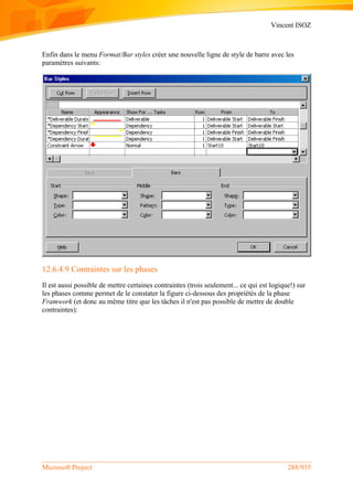Vincent ISOZ
Microsoft Project 288/935
Enfin dans le menu Format/Bar styles créer une nouvelle ligne de style de barre avec les
paramètres suivants:
12.6.4.9 Contraintes sur les phases
Il est aussi possible de mettre certaines contraintes (trois seulement... ce qui est logique!) sur
les phases comme permet de le constater la figure ci-dessous des propriétés de la phase
Framwork (et donc au même titre que les tâches il n'est pas possible de mettre de double
contraintes):
 