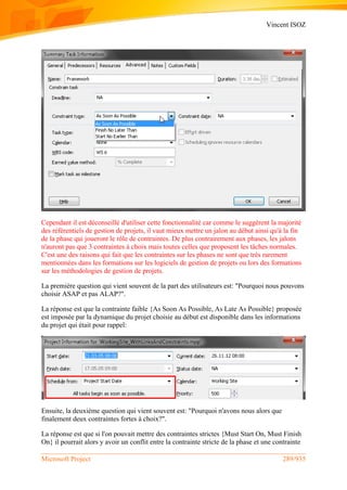 Vincent ISOZ
Microsoft Project 289/935
Cependant il est déconseillé d'utiliser cette fonctionnalité car comme le suggèrent la majorité
des référentiels de gestion de projets, il vaut mieux mettre un jalon au début ainsi qu'à la fin
de la phase qui joueront le rôle de contraintes. De plus contrairement aux phases, les jalons
n'auront pas que 3 contraintes à choix mais toutes celles que proposent les tâches normales.
C'est une des raisons qui fait que les contraintes sur les phases ne sont que très rarement
mentionnées dans les formations sur les logiciels de gestion de projets ou lors des formations
sur les méthodologies de gestion de projets.
La première question qui vient souvent de la part des utilisateurs est: "Pourquoi nous pouvons
choisir ASAP et pas ALAP?".
La réponse est que la contrainte faible {As Soon As Possible, As Late As Possible} proposée
est imposée par la dynamique du projet choisie au début est disponible dans les informations
du projet qui était pour rappel:
Ensuite, la deuxième question qui vient souvent est: "Pourquoi n'avons nous alors que
finalement deux contraintes fortes à choix?".
La réponse est que si l'on pouvait mettre des contraintes strictes {Must Start On, Must Finish
On} il pourrait alors y avoir un conflit entre la contrainte stricte de la phase et une contrainte
 