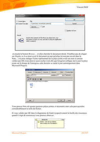 Vincent ISOZ
Microsoft Project 292/935
et ensuite le bouton Browse… et allez chercher le document désiré. N'oubliez pas de cliquer
sur Display as Icon pour avoir le document en tant qu'icône (et non pas ouvert dans la
Note…) ou pour changer l'icône représentatif de la pièce jointe et de son nom et ensuite
validez par OK (vous pouvez aussi cocher Link afin que lorsqu'un collègue met à jour la pièce
jointe sur le disque de l'entreprise cette dernière se mette à jour automiquement dans
Microsoft Project):
Vous pouvez bien sûr ajouter pusieurs pièces jointes si nécessaire mais cela peut accroître
considérablement la taille du fichier.
Si vous validez par OK dans le diagramme de Gantt (respectivement la feuille des ressources
quand il s'agit de ressources) vous pourrez observer:
 