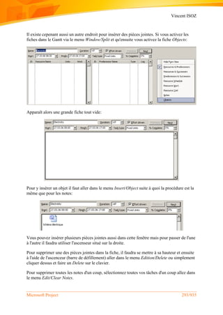 Vincent ISOZ
Microsoft Project 293/935
Il existe cepenant aussi un autre endroit pour insérer des pièces jointes. Si vous activez les
fiches dans le Gantt via le menu Window/Split et qu'ensuite vous activez la fiche Objects:
Apparaît alors une grande fiche tout vide:
Pour y insérer un objet il faut aller dans le menu Insert/Object suite à quoi la procédure est la
même que pour les notes:
Vous pouvez insérer plusieurs pièces jointes aussi dans cette fenêtre mais pour passer de l'une
à l'autre il faudra utiliser l'ascenseur situé sur la droite.
Pour supprimer une des pièces jointes dans la fiche, il faudra se mettre à sa hauteur et ensuite
à l'aide de l'ascenceur (barre de défillement) aller dans le menu Edition/Delete ou simplement
cliquer dessus et faire un Delete sur le clavier.
Pour supprimer toutes les notes d'un coup, sélectionnez toutes vos tâches d'un coup allez dans
le menu Edit/Clear Notes.
 