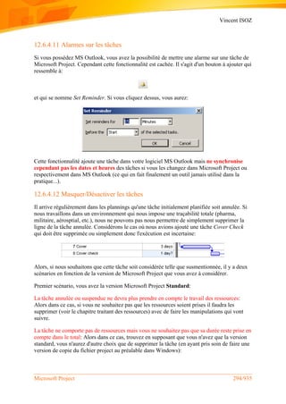 Vincent ISOZ
Microsoft Project 294/935
12.6.4.11 Alarmes sur les tâches
Si vous possédez MS Outlook, vous avez la possibilité de mettre une alarme sur une tâche de
Microsoft Project. Cependant cette fonctionnalité est cachée. Il s'agit d'un bouton à ajouter qui
ressemble à:
et qui se nomme Set Reminder. Si vous cliquez dessus, vous aurez:
Cette fonctionnalité ajoute une tâche dans votre logiciel MS Outlook mais ne synchronise
cependant pas les dates et heures des tâches si vous les changez dans Microsoft Project ou
respectivement dans MS Outlook (ce qui en fait finalement un outil jamais utilisé dans la
pratique...).
12.6.4.12 Masquer/Désactiver les tâches
Il arrive régulièrement dans les plannings qu'une tâche initialement planifiée soit annulée. Si
nous travaillons dans un environnement qui nous impose une traçabilité totale (pharma,
militaire, aérosptial, etc.), nous ne pouvons pas nous permettre de simplement supprimer la
ligne de la tâche annulée. Considérons le cas où nous avions ajouté une tâche Cover Check
qui doit être supprimée ou simplement donc l'exécution est incertaine:
Alors, si nous souhaitons que cette tâche soit considérée telle que susmentionnée, il y a deux
scénarios en fonction de la version de Microsoft Project que vous avez à considérer.
Premier scénario, vous avez la version Microsoft Project Standard:
La tâche annulée ou suspendue ne devra plus prendre en compte le travail des ressources:
Alors dans ce cas, si vous ne souhaitez pas que les ressources soient prises il faudra les
supprimer (voir le chapitre traitant des ressources) avec de faire les manipulations qui vont
suivre.
La tâche ne comporte pas de ressources mais vous ne souhaitez pas que sa durée reste prise en
compte dans le total: Alors dans ce cas, trouvez en supposant que vous n'avez que la version
standard, vous n'aurez d'autre choix que de supprimer la tâche (en ayant pris soin de faire une
version de copie du fichier project au préalable dans Windows):
 