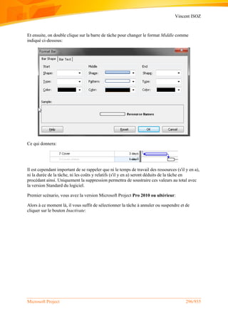 Vincent ISOZ
Microsoft Project 296/935
Et ensuite, on double clique sur la barre de tâche pour changer le format Middle comme
indiqué ci-dessous:
Ce qui donnera:
Il est cependant important de se rappeler que ni le temps de travail des ressources (s'il y en a),
ni la durée de la tâche, ni les coûts y relatifs (s'il y en a) seront déduits de la tâche en
procédant ainsi. Uniquement la suppression permettra de soustraire ces valeurs au total avec
la version Standard du logiciel.
Premier scénario, vous avez la version Microsoft Project Pro 2010 ou ultérieur:
Alors à ce moment là, il vous suffit de sélectionner la tâche à annuler ou suspendre et de
cliquer sur le bouton Inactivate:
 