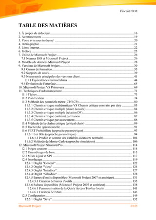 Vincent ISOZ
Microsoft Project 3/935
TABLE DES MATIÈRES
1. À propos du rédacteur .......................................................................................................... 16
2. Avertissements ..................................................................................................................... 19
3. Votre avis nous intéresse! .................................................................................................... 20
4. Bibliographie........................................................................................................................ 21
5. Liens Internet........................................................................................................................ 22
6. Préface.................................................................................................................................. 25
7. Utilité de Microsoft Project.................................................................................................. 26
7.1 Normes ISO et Microsoft Project................................................................................... 26
8. Modèles de données Microsoft Project ................................................................................ 28
9. Versions de Microsoft Project.............................................................................................. 30
9.1 Cursus de formation........................................................................................................ 35
9.2 Supports de cours............................................................................................................ 39
9.3 Nouveautés principales des versions client .................................................................... 41
9.3.1 Équivalences menus/rubans .................................................................................... 44
9.4 Évolution de l'interface................................................................................................... 65
10. Microsoft Project VS Primavera ........................................................................................ 69
11. Techniques d'ordonnancement........................................................................................... 71
11.1 Tâches........................................................................................................................... 73
11.2 Planification.................................................................................................................. 74
11.3 Méthode des potentiels métra (CP/RCP)...................................................................... 80
11.3.1 Chemin critique mathématique VS Chemin critique contraint par date ............... 83
11.3.2 Chemin critique multiple (durée écoulée)............................................................. 84
11.3.3 Chemin critique multiple (relation DF)................................................................. 86
11.3.4 Chemin critique contraint par liaison.................................................................... 87
11.3.5 Chemin critique par avancement........................................................................... 88
11.4 Méthode de la chaîne critique (critical chain) .............................................................. 89
11.5 Recherche opérationnelle ............................................................................................. 91
11.6 PERT Probabiliste (approche paramétrique)................................................................ 93
11.6.1 Loi Bêta (approche paramétrique)......................................................................... 94
11.6.1.1 Produit et somme des variables aléatoires normales.................................... 104
11.6.2 Méthode de Monte-Carlo (approche simulatoire)............................................... 106
12. Microsoft Project Standard/Pro........................................................................................ 114
12.1 Pièges courants ........................................................................................................... 114
12.2 Paramétrages de base.................................................................................................. 115
12.3 Mises à jour et SP2..................................................................................................... 117
12.4 Interfaçage .................................................................................................................. 119
12.4.1 Onglet "General"................................................................................................. 122
12.4.2 Onglet "View"..................................................................................................... 124
12.4.3 Onglet "Interface" ............................................................................................... 127
12.4.4 Onglet "Schedule"............................................................................................... 128
12.4.5 Barres d'outils disponibles (Microsoft Project 2007 et antérieur)....................... 131
12.4.5.1 Création de barres d'outils............................................................................ 135
12.4.6 Rubans disponibles (Microsoft Project 2007 et antérieur).................................. 138
12.4.6.1 Personnalisation de la Quick Access Toolbar locale ................................... 141
12.4.6.2 Création de ruban ......................................................................................... 143
12.5 Configuration.............................................................................................................. 149
12.5.1 Onglet "Save"...................................................................................................... 152
 