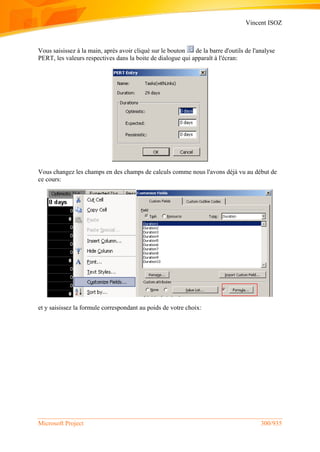 Vincent ISOZ
Microsoft Project 300/935
Vous saisissez à la main, après avoir cliqué sur le bouton de la barre d'outils de l'analyse
PERT, les valeurs respectives dans la boite de dialogue qui apparaît à l'écran:
Vous changez les champs en des champs de calculs comme nous l'avons déjà vu au début de
ce cours:
et y saisissez la formule correspondant au poids de votre choix:
 