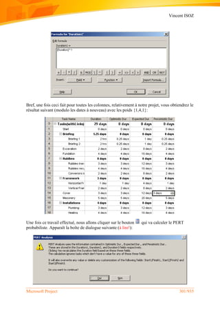 Vincent ISOZ
Microsoft Project 301/935
Bref, une fois ceci fait pour toutes les colonnes, relativement à notre projet, vous obtiendrez le
résultat suivant (modulo les dates à nouveau) avec les poids {1,4,1}:
Une fois ce travail effectué, nous allons cliquer sur le bouton qui va calculer le PERT
probabiliste. Apparaît la boîte de dialogue suivante (à lire!):
 